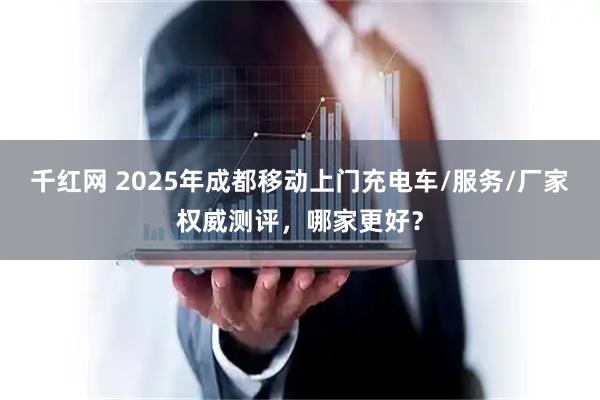 千红网 2025年成都移动上门充电车/服务/厂家权威测评，哪家更好？