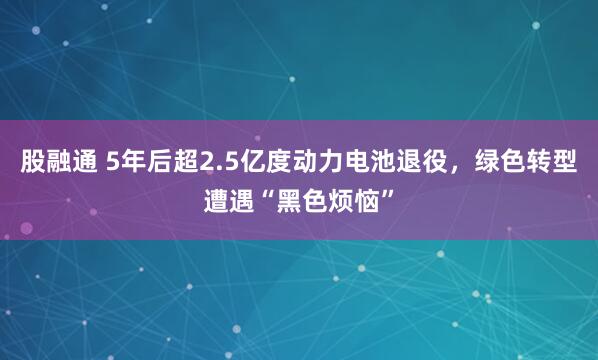 股融通 5年后超2.5亿度动力电池退役，绿色转型遭遇“黑色烦恼”