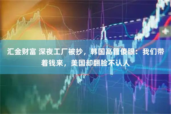 汇金财富 深夜工厂被抄，韩国高管傻眼：我们带着钱来，美国却翻脸不认人