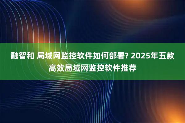 融智和 局域网监控软件如何部署? 2025年五款高效局域网监控软件推荐