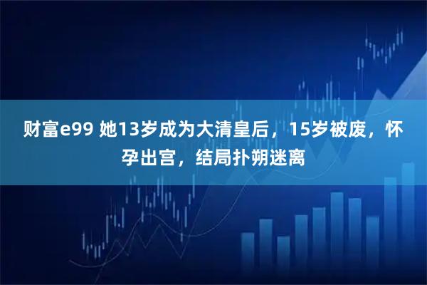 财富e99 她13岁成为大清皇后，15岁被废，怀孕出宫，结局扑朔迷离