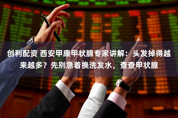 创利配资 西安甲康甲状腺专家讲解：头发掉得越来越多？先别急着换洗发水，查查甲状腺
