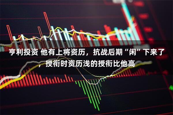 亨利投资 他有上将资历，抗战后期“闲”下来了，授衔时资历浅的授衔比他高