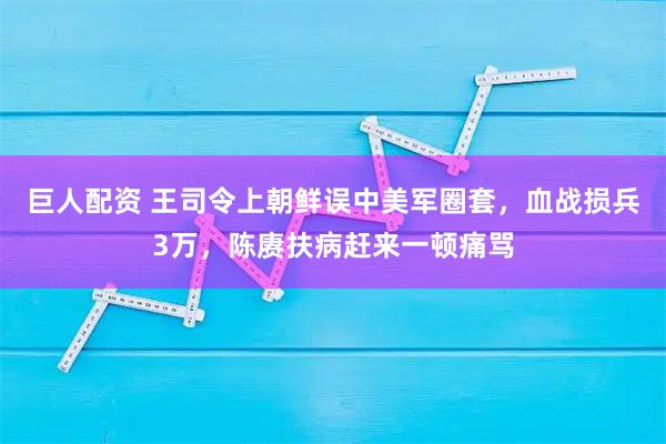 巨人配资 王司令上朝鲜误中美军圈套，血战损兵3万，陈赓扶病赶来一顿痛骂