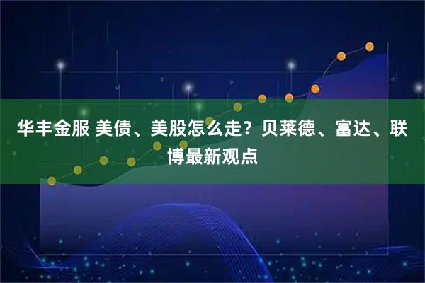 华丰金服 美债、美股怎么走？贝莱德、富达、联博最新观点