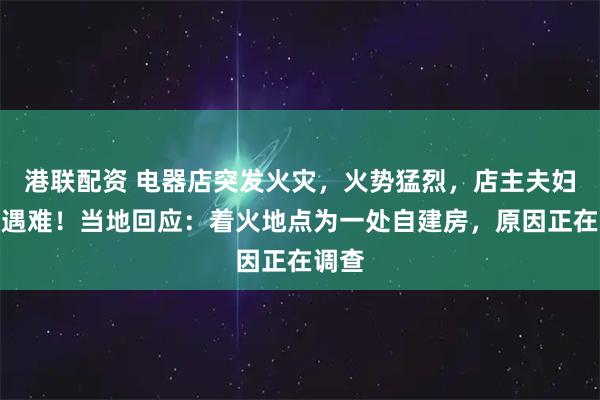 港联配资 电器店突发火灾，火势猛烈，店主夫妇不幸遇难！当地回应：着火地点为一处自建房，原因正在调查