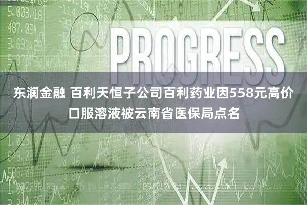 东润金融 百利天恒子公司百利药业因558元高价口服溶液被云南省医保局点名