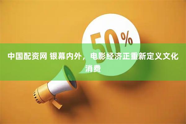中国配资网 银幕内外，电影经济正重新定义文化消费