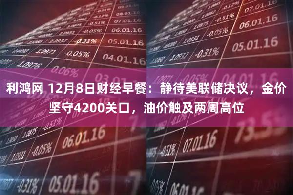 利鸿网 12月8日财经早餐：静待美联储决议，金价坚守4200关口，油价触及两周高位