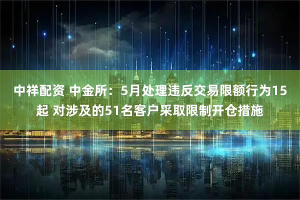 中祥配资 中金所：5月处理违反交易限额行为15起 对涉及的51名客户采取限制开仓措施