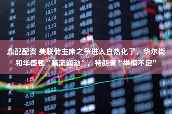 鼎配配资 美联储主席之争进入白热化了，华尔街和华盛顿“暗流涌动”，特朗普“举棋不定”