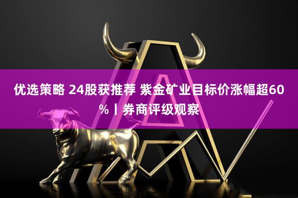 优选策略 24股获推荐 紫金矿业目标价涨幅超60%丨券商评级观察