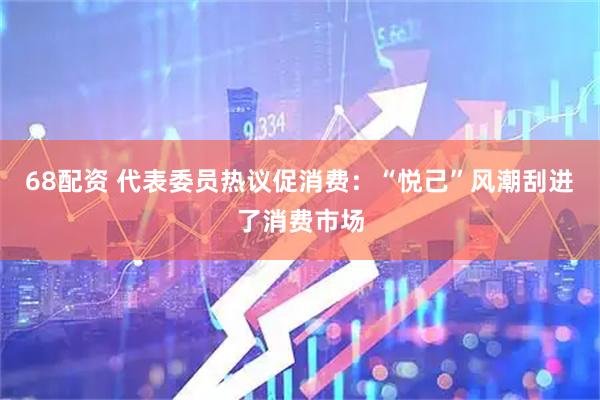 68配资 代表委员热议促消费：“悦己”风潮刮进了消费市场