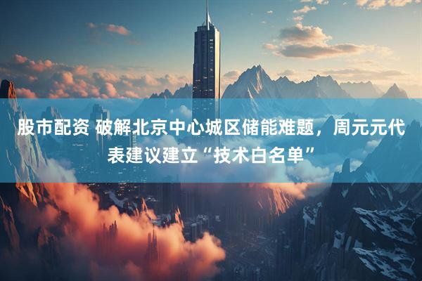 股市配资 破解北京中心城区储能难题，周元元代表建议建立“技术白名单”