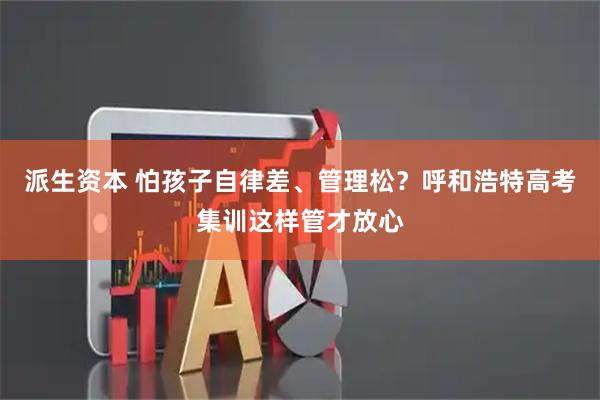 派生资本 怕孩子自律差、管理松？呼和浩特高考集训这样管才放心