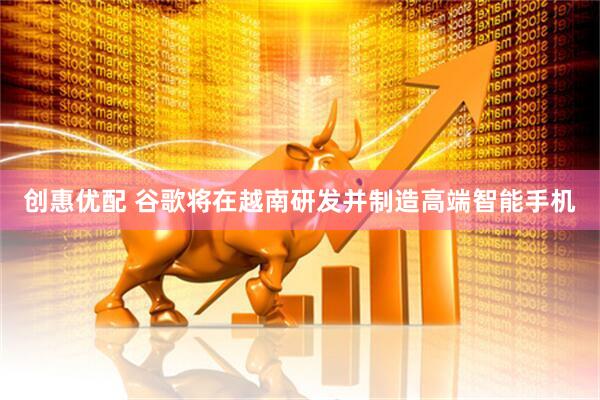 创惠优配 谷歌将在越南研发并制造高端智能手机