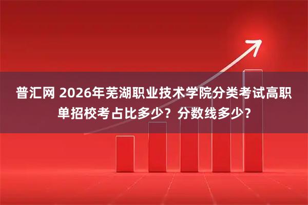普汇网 2026年芜湖职业技术学院分类考试高职单招校考占比多少？分数线多少？