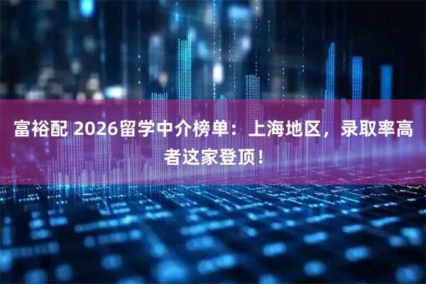 富裕配 2026留学中介榜单：上海地区，录取率高者这家登顶！