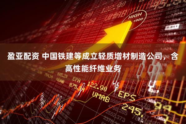 盈亚配资 中国铁建等成立轻质增材制造公司，含高性能纤维业务