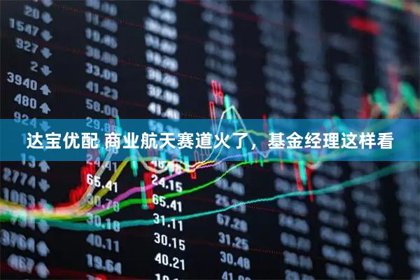 达宝优配 商业航天赛道火了，基金经理这样看