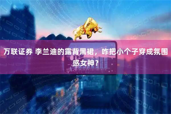 万联证券 李兰迪的露背黑裙，咋把小个子穿成氛围感女神？
