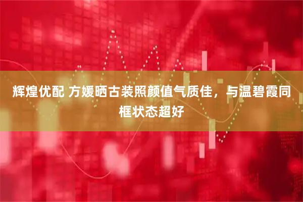 辉煌优配 方媛晒古装照颜值气质佳，与温碧霞同框状态超好