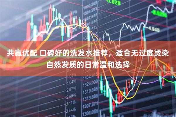 共赢优配 口碑好的洗发水推荐，适合无过度烫染自然发质的日常温和选择