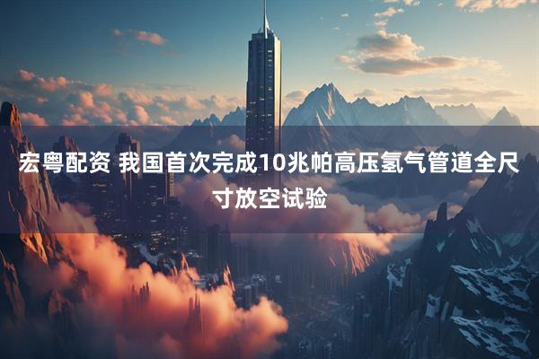 宏粤配资 我国首次完成10兆帕高压氢气管道全尺寸放空试验