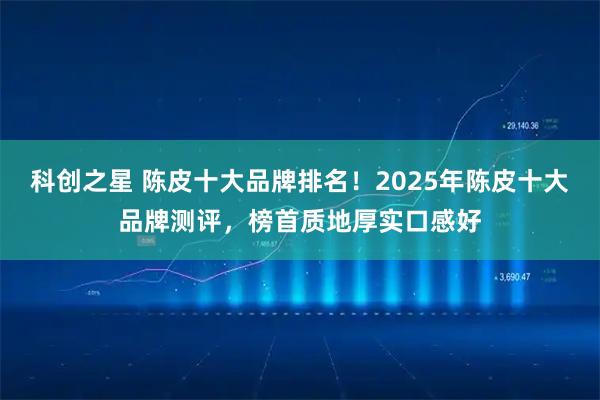 科创之星 陈皮十大品牌排名！2025年陈皮十大品牌测评，榜首质地厚实口感好