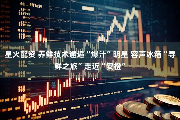 星火配资 养鲜技术邂逅“爆汁”明星 容声冰箱“寻鲜之旅”走近“安橙”