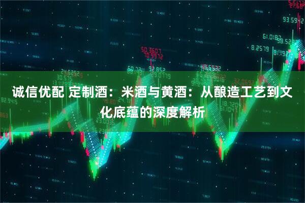 诚信优配 定制酒：米酒与黄酒：从酿造工艺到文化底蕴的深度解析