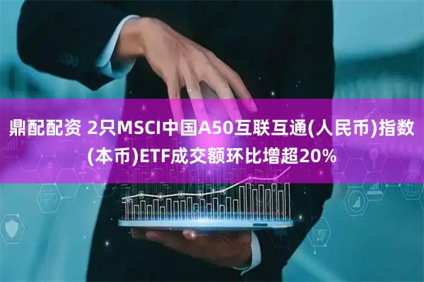 鼎配配资 2只MSCI中国A50互联互通(人民币)指数(本币)ETF成交额环比增超20%