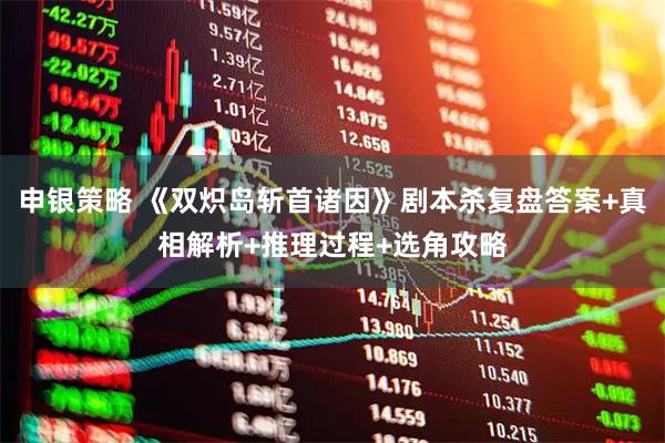 申银策略 《双炽岛斩首诸因》剧本杀复盘答案+真相解析+推理过程+选角攻略