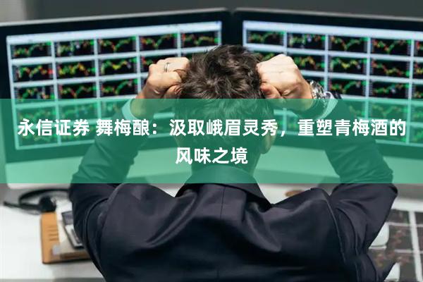 永信证券 舞梅酿：汲取峨眉灵秀，重塑青梅酒的风味之境