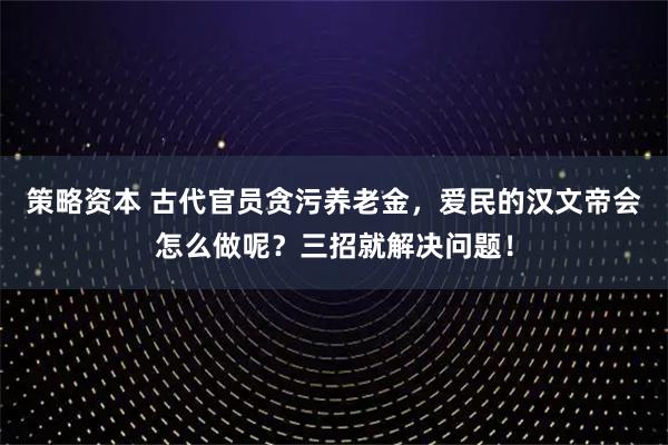 策略资本 古代官员贪污养老金，爱民的汉文帝会怎么做呢？三招就解决问题！