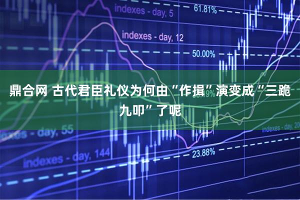 鼎合网 古代君臣礼仪为何由“作揖”演变成“三跪九叩”了呢