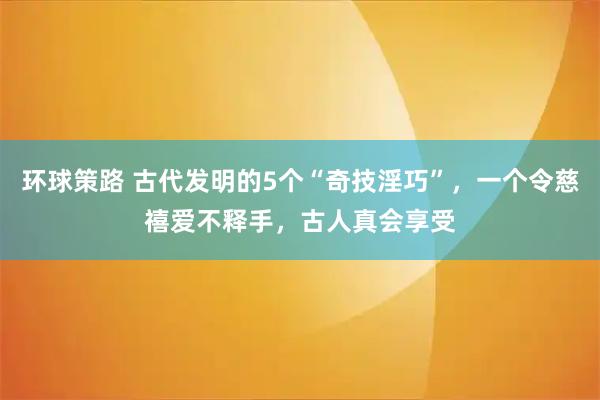 环球策路 古代发明的5个“奇技淫巧”，一个令慈禧爱不释手，古人真会享受