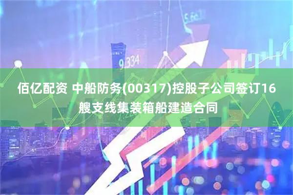 佰亿配资 中船防务(00317)控股子公司签订16 艘支线集装箱船建造合同