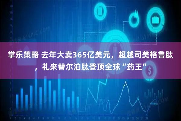 掌乐策略 去年大卖365亿美元，超越司美格鲁肽，礼来替尔泊肽登顶全球“药王”