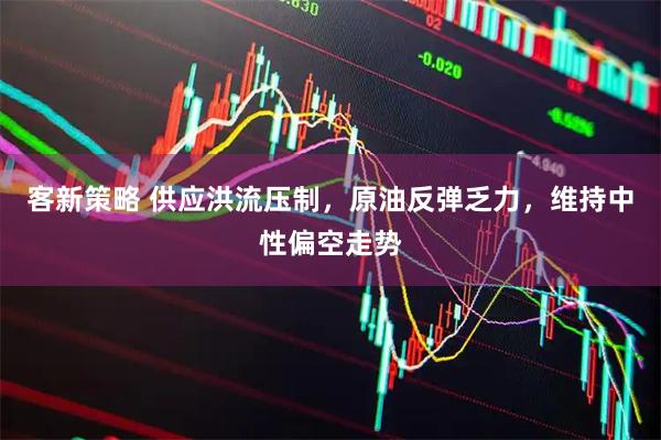 客新策略 供应洪流压制，原油反弹乏力，维持中性偏空走势
