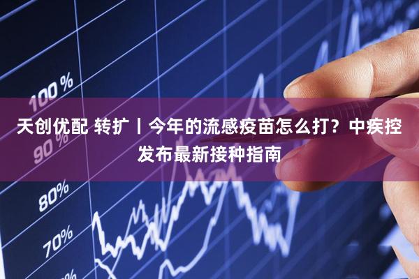 天创优配 转扩丨今年的流感疫苗怎么打？中疾控发布最新接种指南