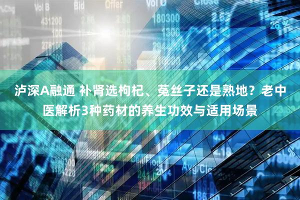 泸深A融通 补肾选枸杞、菟丝子还是熟地？老中医解析3种药材的养生功效与适用场景