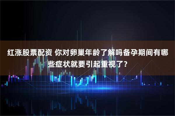 红涨股票配资 你对卵巢年龄了解吗备孕期间有哪些症状就要引起重视了？