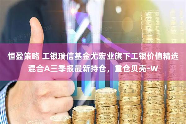 恒盈策略 工银瑞信基金尤宏业旗下工银价值精选混合A三季报最新持仓，重仓贝壳-W