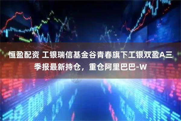 恒盈配资 工银瑞信基金谷青春旗下工银双盈A三季报最新持仓，重仓阿里巴巴-W