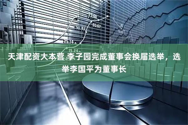 天津配资大本营 李子园完成董事会换届选举，选举李国平为董事长