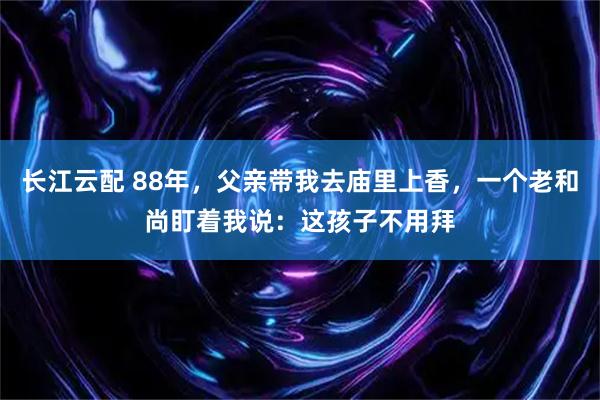长江云配 88年，父亲带我去庙里上香，一个老和尚盯着我说：这孩子不用拜