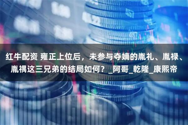 红牛配资 雍正上位后，未参与夺嫡的胤礼、胤禄、胤禑这三兄弟的结局如何？_阿哥_乾隆_康熙帝