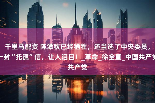 千里马配资 陈潭秋已经牺牲，还当选了中央委员，一封“托孤”信，让人泪目！_革命_徐全直_中国共产党
