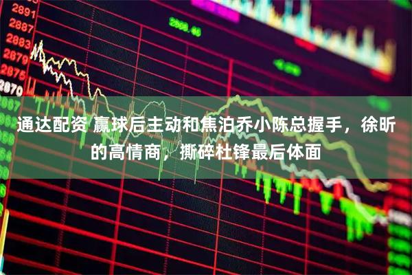 通达配资 赢球后主动和焦泊乔小陈总握手，徐昕的高情商，撕碎杜锋最后体面